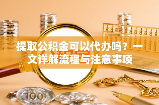 西塞山提取公积金可以代办吗？一文详解流程与注意事项