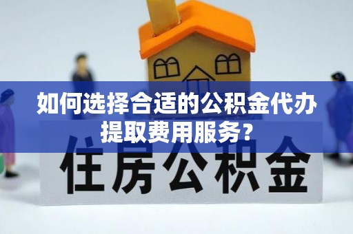 西塞山如何选择合适的公积金代办提取费用服务？