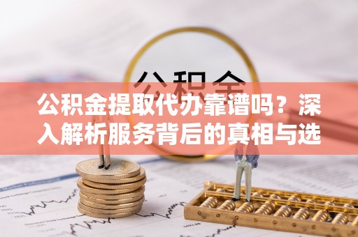 西塞山公积金提取代办靠谱吗？深入解析服务背后的真相与选择指南